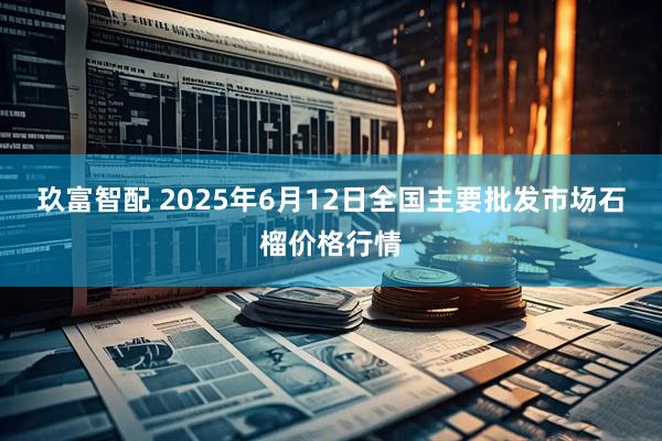 玖富智配 2025年6月12日全国主要批发市场石榴价格行情