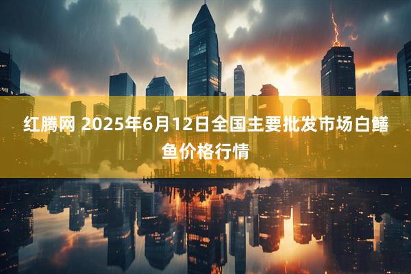 红腾网 2025年6月12日全国主要批发市场白鳝鱼价格行情