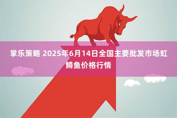 掌乐策略 2025年6月14日全国主要批发市场虹鳟鱼价格行情