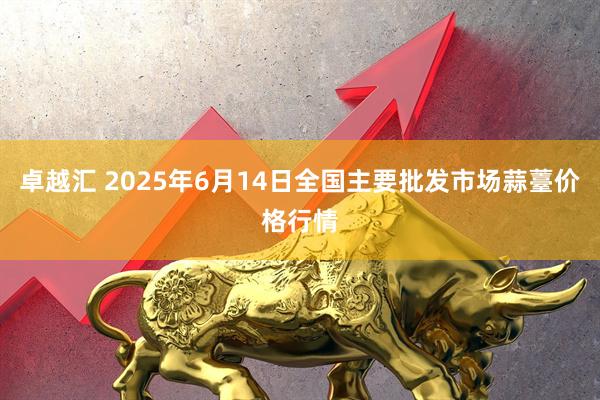 卓越汇 2025年6月14日全国主要批发市场蒜薹价格行情
