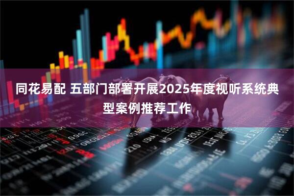 同花易配 五部门部署开展2025年度视听系统典型案例推荐工作