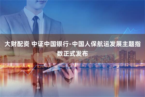 大财配资 中证中国银行-中国人保航运发展主题指数正式发布