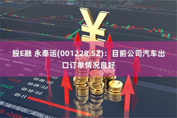 股E融 永泰运(001228.SZ)：目前公司汽车出口订单情况良好
