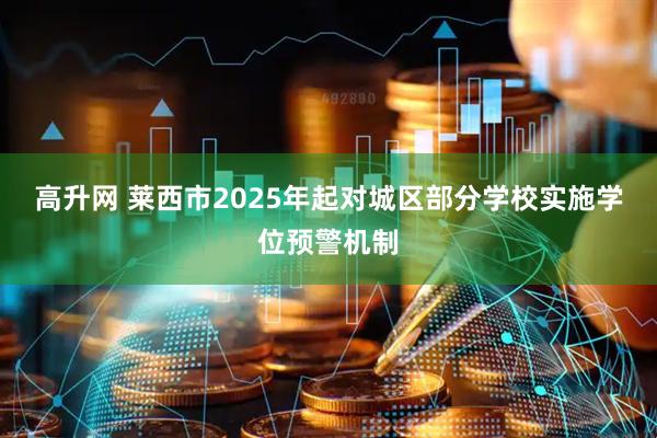 高升网 莱西市2025年起对城区部分学校实施学位预警机制