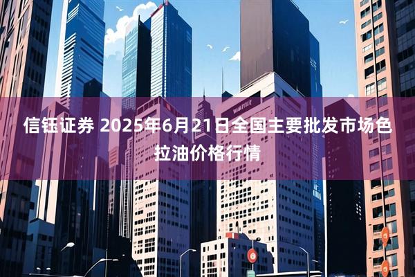 信钰证券 2025年6月21日全国主要批发市场色拉油价格行情