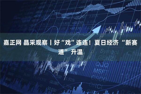嘉正网 晶采观察丨好“戏”连连！夏日经济 “新赛道” 升温