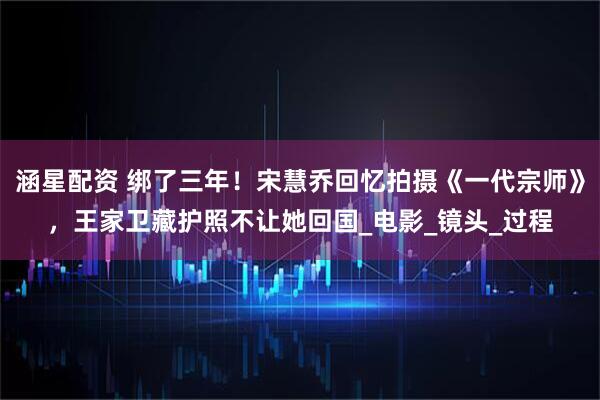 涵星配资 绑了三年！宋慧乔回忆拍摄《一代宗师》，王家卫藏护照不让她回国_电影_镜头_过程