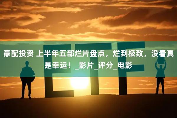 豪配投资 上半年五部烂片盘点，烂到极致，没看真是幸运！_影片_评分_电影