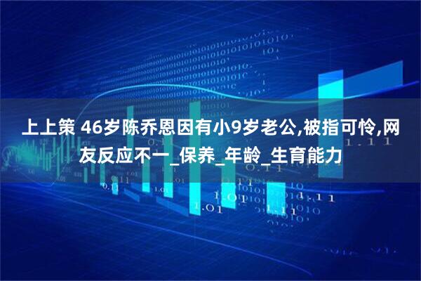 上上策 46岁陈乔恩因有小9岁老公,被指可怜,网友反应不一_保养_年龄_生育能力