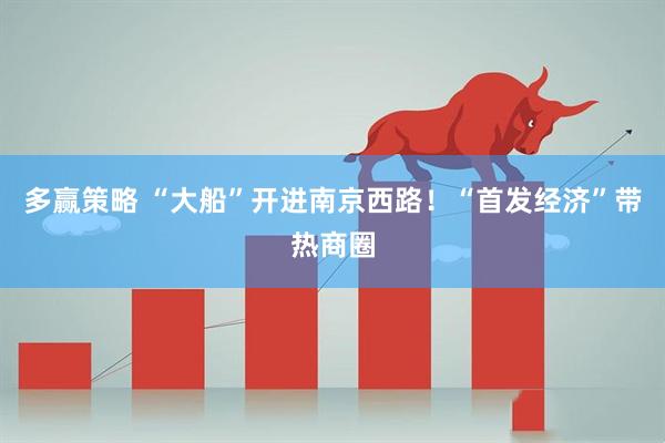 多赢策略 “大船”开进南京西路！“首发经济”带热商圈