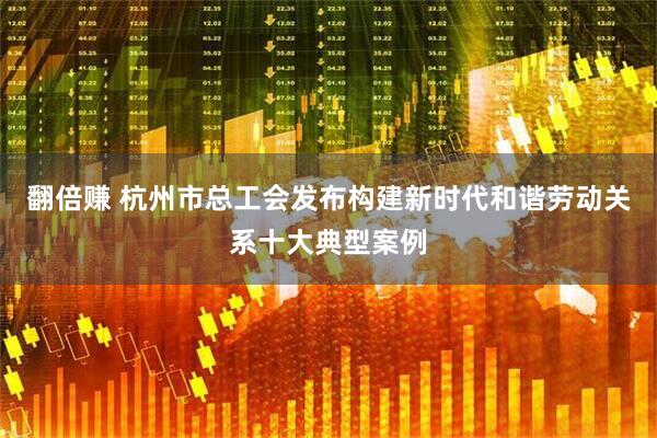 翻倍赚 杭州市总工会发布构建新时代和谐劳动关系十大典型案例