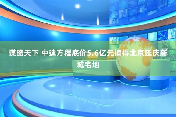 谋略天下 中建方程底价5.6亿元摘得北京延庆新城宅地