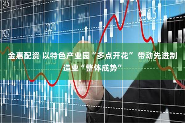 金惠配资 以特色产业园“多点开花” 带动先进制造业“整体成势”