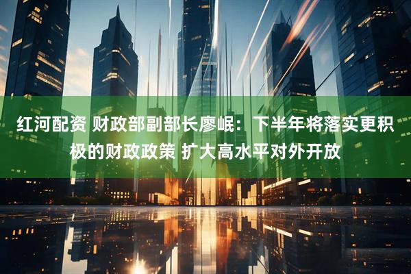 红河配资 财政部副部长廖岷：下半年将落实更积极的财政政策 扩大高水平对外开放