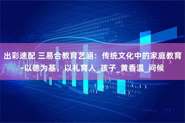 出彩速配 三易合教育艺涵：传统文化中的家庭教育-以德为基，以礼育人_孩子_黄香温_问候