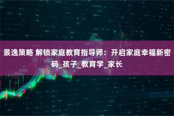 景逸策略 解锁家庭教育指导师：开启家庭幸福新密码_孩子_教育学_家长