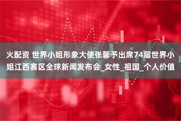 火配资 世界小姐形象大使张馨予出席74届世界小姐江西赛区全球新闻发布会_女性_祖国_个人价值