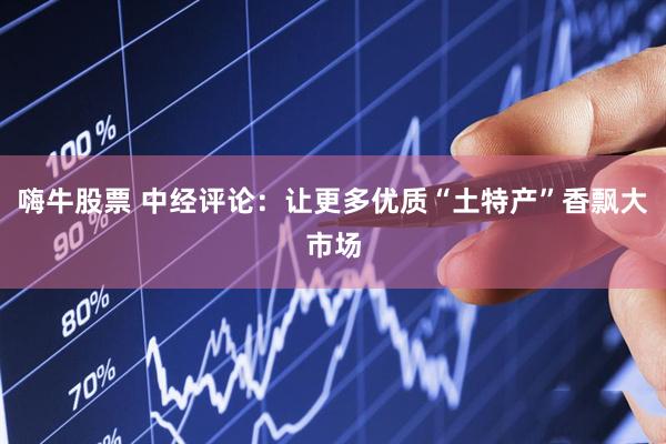 嗨牛股票 中经评论：让更多优质“土特产”香飘大市场