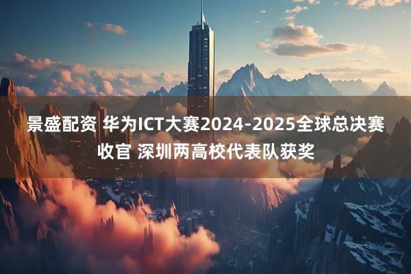 景盛配资 华为ICT大赛2024-2025全球总决赛收官 深圳两高校代表队获奖
