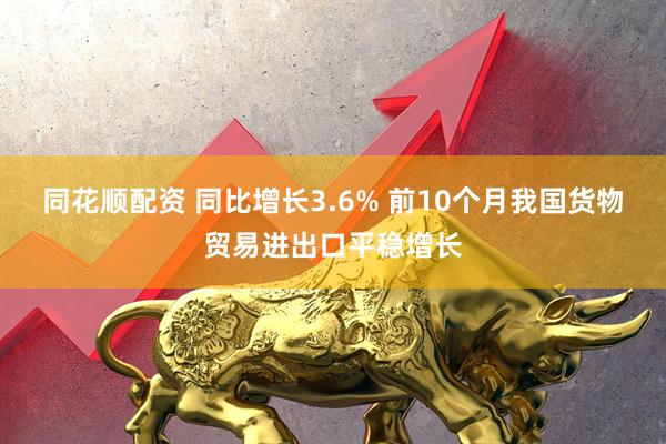 同花顺配资 同比增长3.6% 前10个月我国货物贸易进出口平稳增长