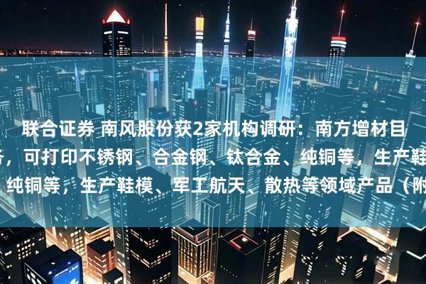 联合证券 南风股份获2家机构调研:南方增材目前主要提供3D打印服务,可打印不锈钢、合金钢、钛合金、纯铜等,生产鞋模、军工航天、散热等领域产品(附调研问答)