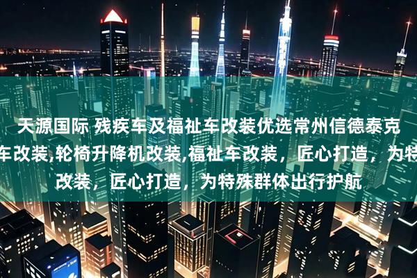 天源国际 残疾车及福祉车改装优选常州信德泰克电器，专业残疾车改装,轮椅升降机改装,福祉车改装，匠心打造，为特殊群体出行护航
